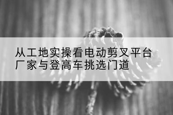 洛川电动剪叉升降平台厂家-从工地实操看电动剪叉平台厂家与登高车挑选门道
