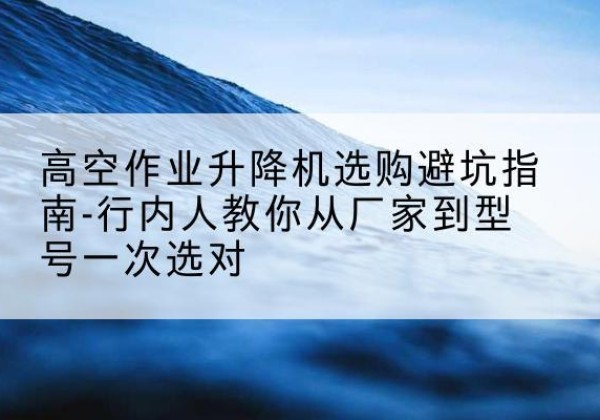洛川升降平台厂家-高空作业升降机选购避坑指南-行内人教你从厂家到型号一次选对