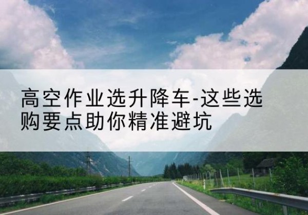 洛川升降车厂家-高空作业选升降车-这些选购要点助你*避坑