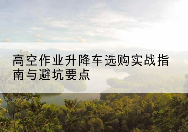 洛川升降车怎么选-高空作业升降车选购实战指南与避坑要点