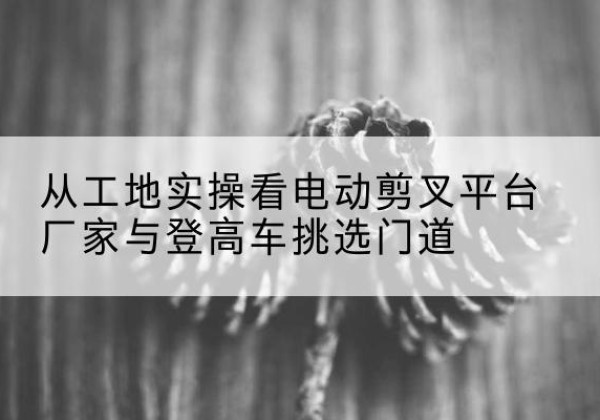 洛川电动剪叉升降平台厂家-从工地实操看电动剪叉平台厂家与登高车挑选门道
