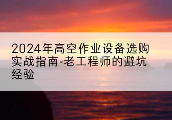 洛川高空作业升降机厂家推荐-2024年高空作业设备选购实战指南-老工程师的避坑经验